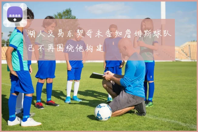 湖人交易东契奇未告知詹姆斯球队已不再围绕他构建