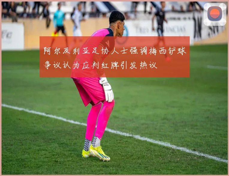 阿尔及利亚足协人士强调梅西铲球争议认为应判红牌引发热议
