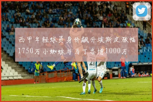 西甲年轻球员身价飙升埃斯皮涨幅1750万小蜘蛛与马丁各增1000万