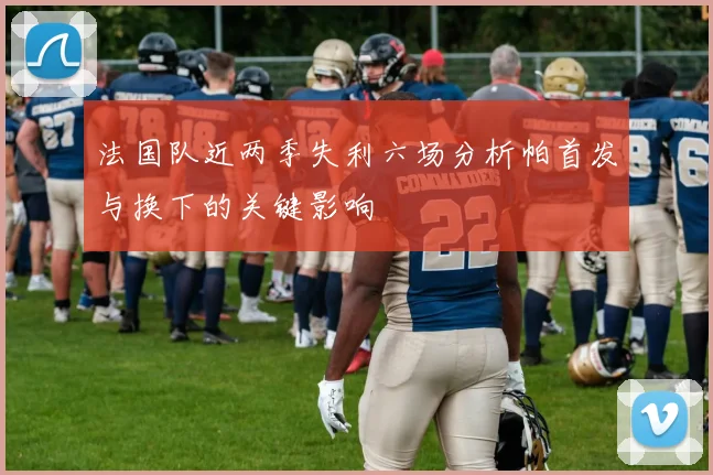 法国队近两季失利六场分析帕首发与换下的关键影响