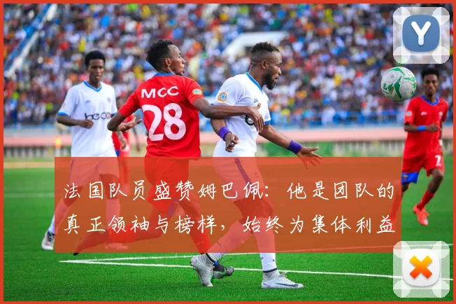 法国队员盛赞姆巴佩：他是团队的真正领袖与榜样，始终为集体利益考虑