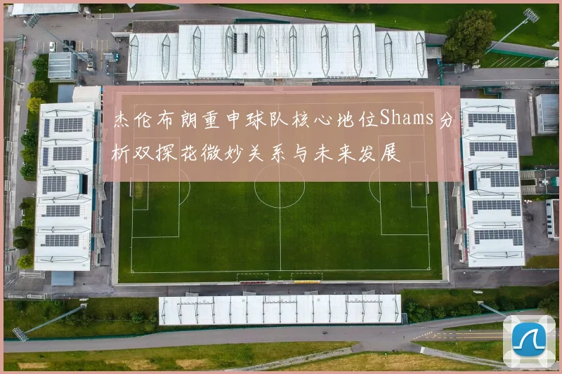 杰伦布朗重申球队核心地位Shams分析双探花微妙关系与未来发展
