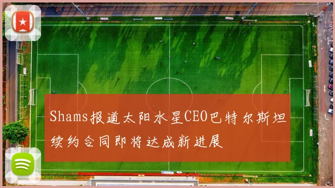 Shams报道太阳水星CEO巴特尔斯坦续约合同即将达成新进展