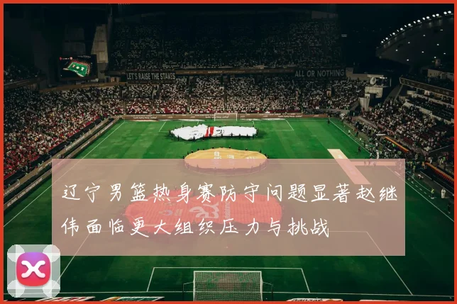 辽宁男篮热身赛防守问题显著赵继伟面临更大组织压力与挑战