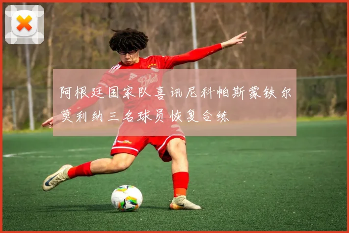 阿根廷国家队喜讯尼科帕斯蒙铁尔莫利纳三名球员恢复合练