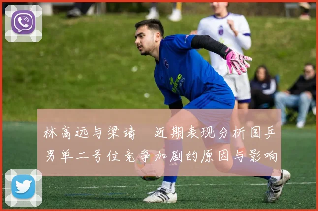 林高远与梁靖崑近期表现分析国乒男单二号位竞争加剧的原因与影响