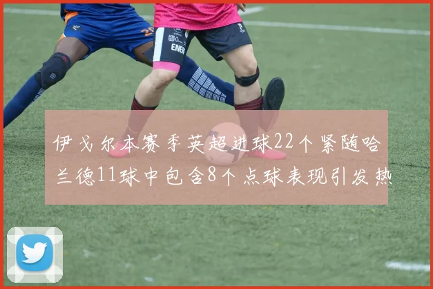 伊戈尔本赛季英超进球22个紧随哈兰德11球中包含8个点球表现引发热议