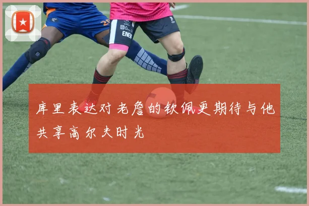 库里表达对老詹的钦佩更期待与他共享高尔夫时光