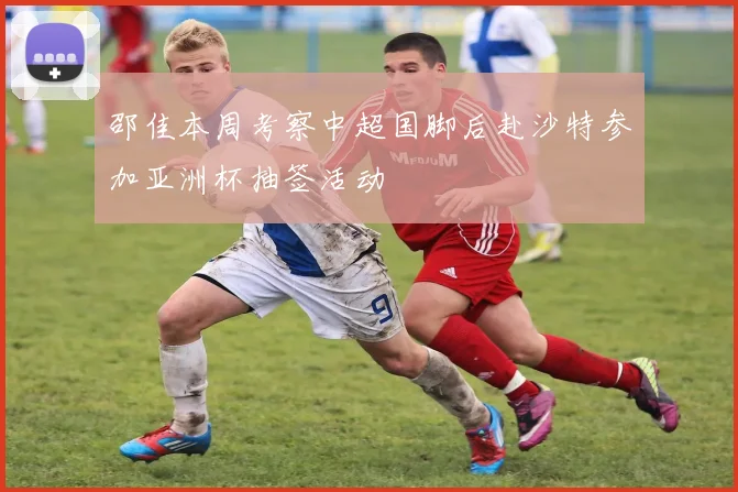邵佳本周考察中超国脚后赴沙特参加亚洲杯抽签活动