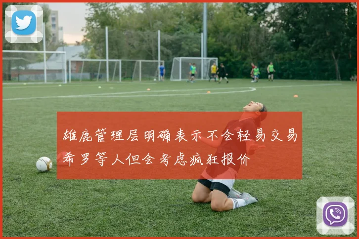 雄鹿管理层明确表示不会轻易交易希罗等人但会考虑疯狂报价