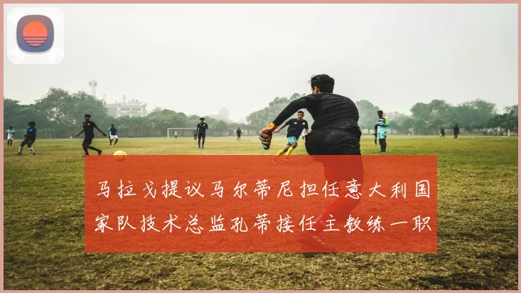 马拉戈提议马尔蒂尼担任意大利国家队技术总监孔蒂接任主教练一职