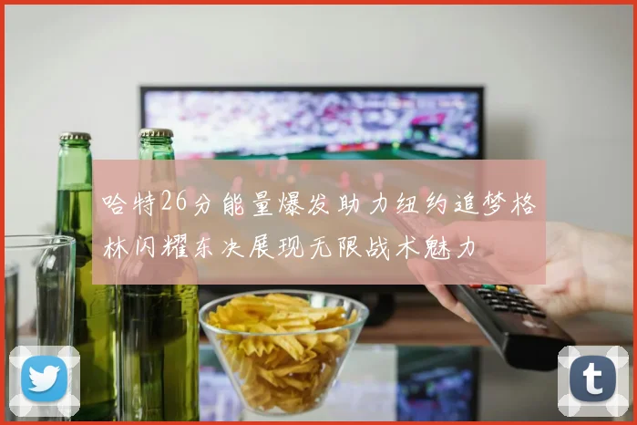 哈特26分能量爆发助力纽约追梦格林闪耀东决展现无限战术魅力