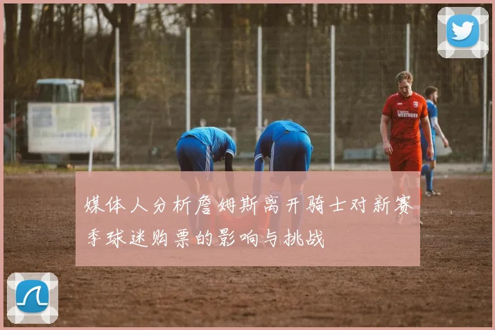媒体人分析詹姆斯离开骑士对新赛季球迷购票的影响与挑战