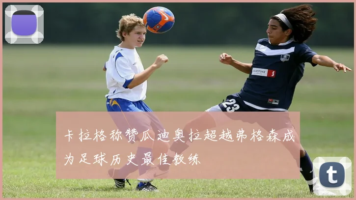 卡拉格称赞瓜迪奥拉超越弗格森成为足球历史最佳教练