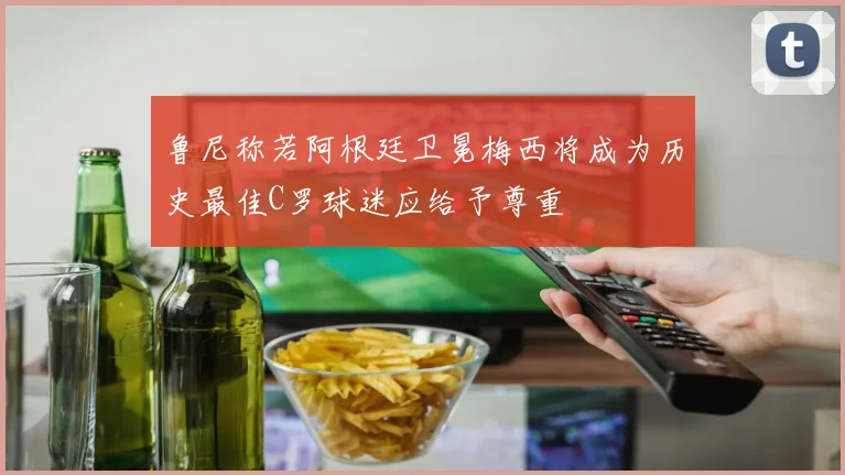 鲁尼称若阿根廷卫冕梅西将成为历史最佳C罗球迷应给予尊重