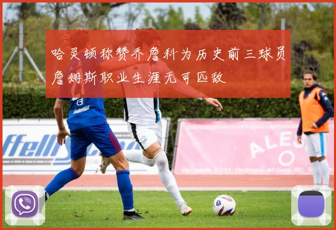 哈灵顿称赞乔詹科为历史前三球员詹姆斯职业生涯无可匹敌