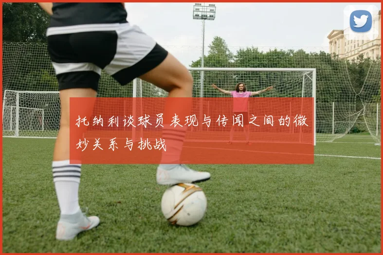 托纳利谈球员表现与传闻之间的微妙关系与挑战