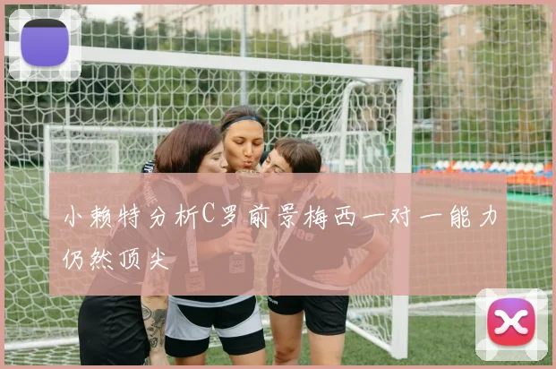 小赖特分析C罗前景梅西一对一能力仍然顶尖