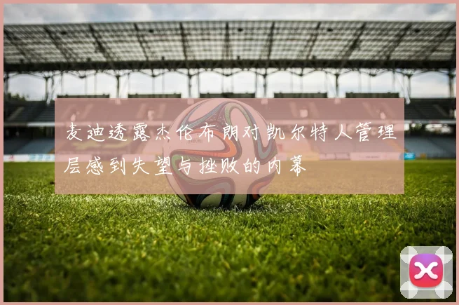 麦迪透露杰伦布朗对凯尔特人管理层感到失望与挫败的内幕