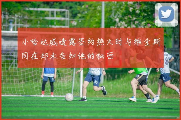 小哈达威透露签约热火时与维金斯同在却未告知他的秘密