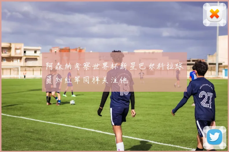 阿森纳考察世界杯新星巴尔科拉球员知红军同样关注他