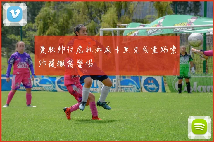 曼联帅位危机加剧卡里克或重蹈索帅覆辙需警惕