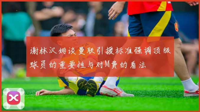 谢林汉姆谈曼联引援标准强调顶级球员的重要性与对M费的看法