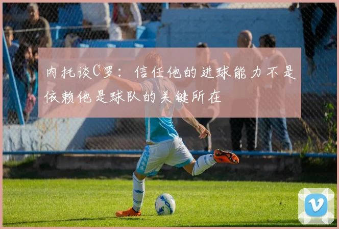 内托谈C罗：信任他的进球能力不是依赖他是球队的关键所在