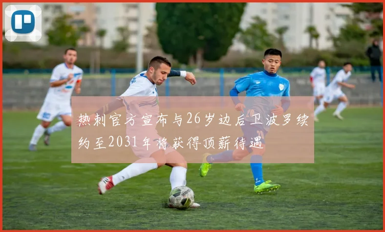 热刺官方宣布与26岁边后卫波罗续约至2031年将获得顶薪待遇