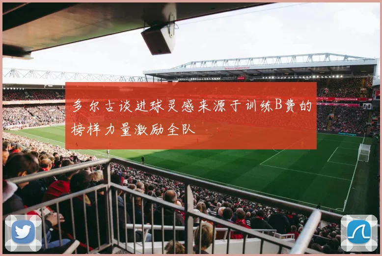 多尔古谈进球灵感来源于训练B费的榜样力量激励全队