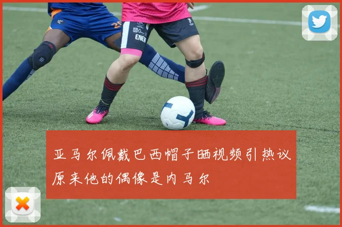 亚马尔佩戴巴西帽子晒视频引热议原来他的偶像是内马尔